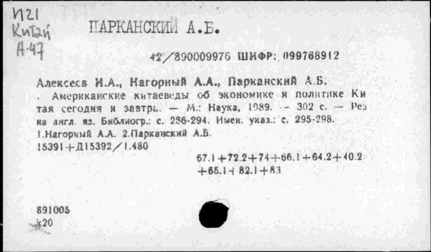 ﻿ин
ПАРКАНСКИЙ А.Б
42/890009976 ШИФР: 099768912
Алексеев И.А., Нагорный А.А., Парканский А Б.
Американские китаеведы об экономике и поли гике К и тая сегодня и завтра. — М.: Наука, 1989. - 302 с. — Рез на англ яз. Бнблиогр.. с. 286-294. Имен, указ.: с. 295-298.
I.Нагорный АЛ. ЗПарканский А.Б.
15391+Д15392/1.480
67.1 + 72.2+74+66.1 4-64.2+ 40.2 +65.Ц 82.1+83
891005
,^20